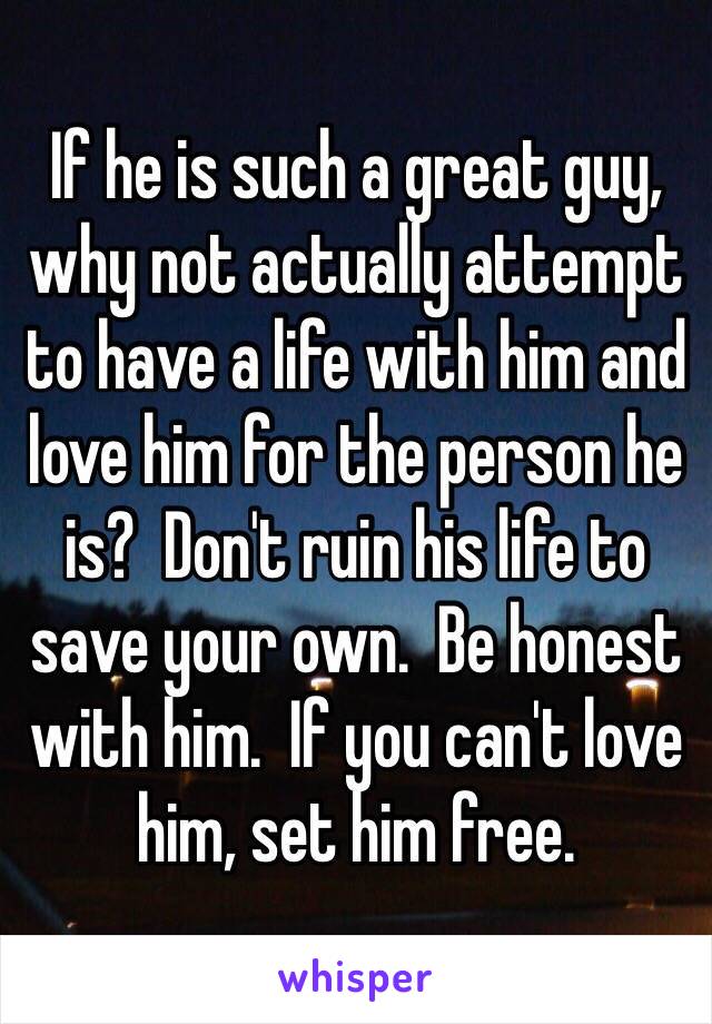 If he is such a great guy, why not actually attempt to have a life with him and love him for the person he is?  Don't ruin his life to save your own.  Be honest with him.  If you can't love him, set him free.
