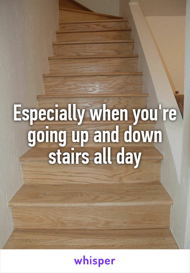 Especially when you're going up and down stairs all day