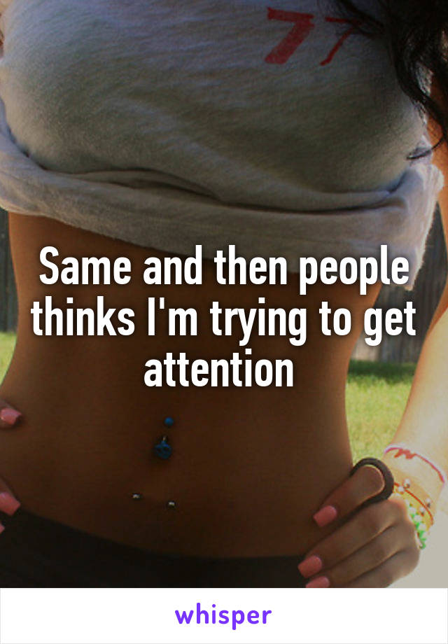 Same and then people thinks I'm trying to get attention 