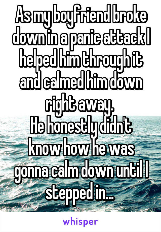 As my boyfriend broke down in a panic attack I helped him through it and calmed him down right away. 
He honestly didn't know how he was gonna calm down until I stepped in... 

