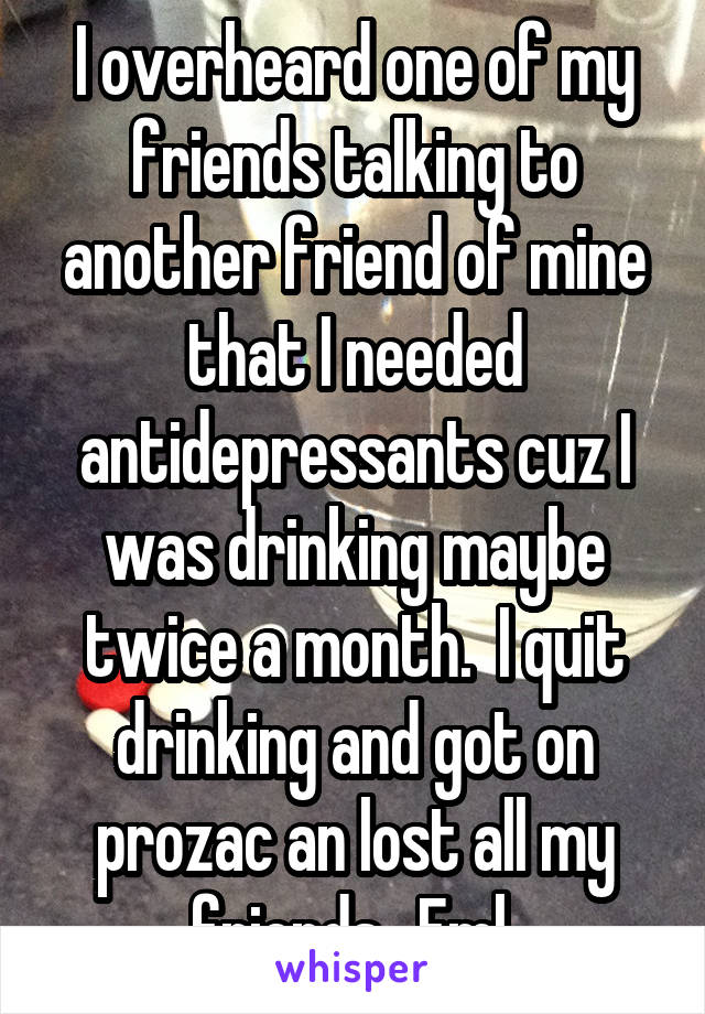 I overheard one of my friends talking to another friend of mine that I needed antidepressants cuz I was drinking maybe twice a month.  I quit drinking and got on prozac an lost all my friends.  Fml 
