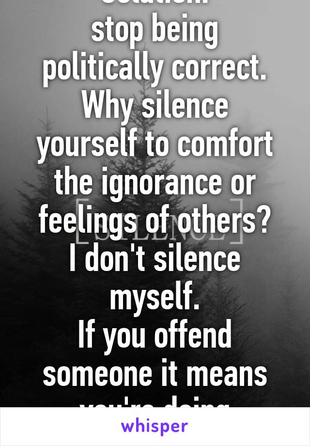 Solution:
stop being politically correct.
Why silence yourself to comfort the ignorance or feelings of others?
I don't silence myself.
If you offend someone it means you're doing something right!