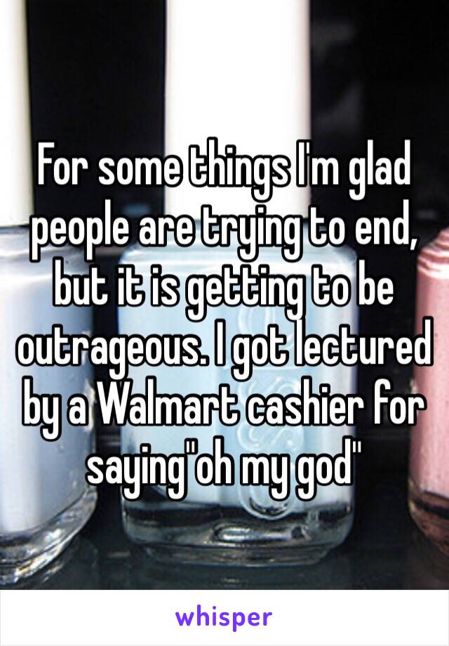For some things I'm glad people are trying to end, but it is getting to be outrageous. I got lectured by a Walmart cashier for saying"oh my god"