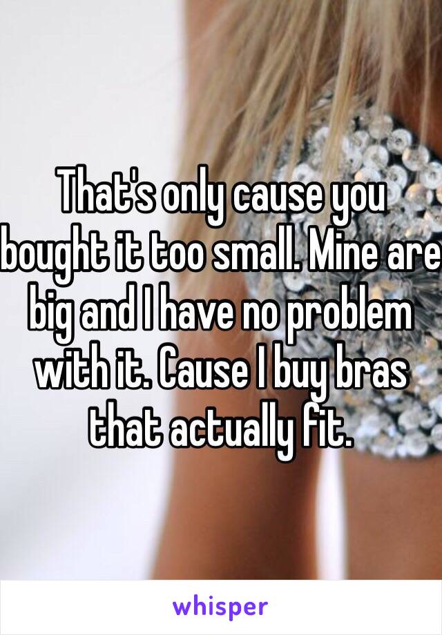 That's only cause you bought it too small. Mine are big and I have no problem with it. Cause I buy bras that actually fit.