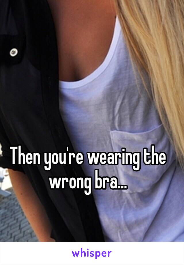 Then you're wearing the wrong bra... 