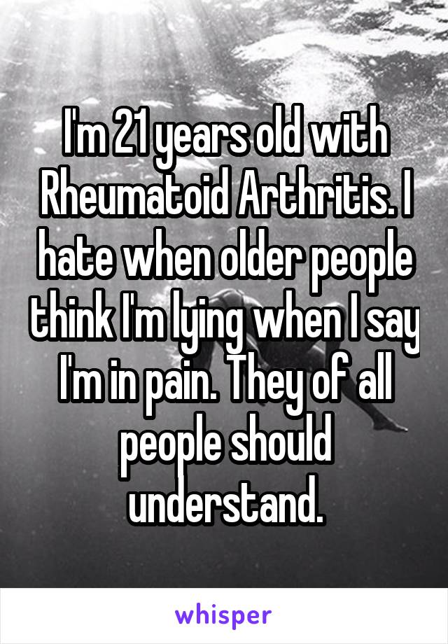 I'm 21 years old with Rheumatoid Arthritis. I hate when older people think I'm lying when I say I'm in pain. They of all people should understand.