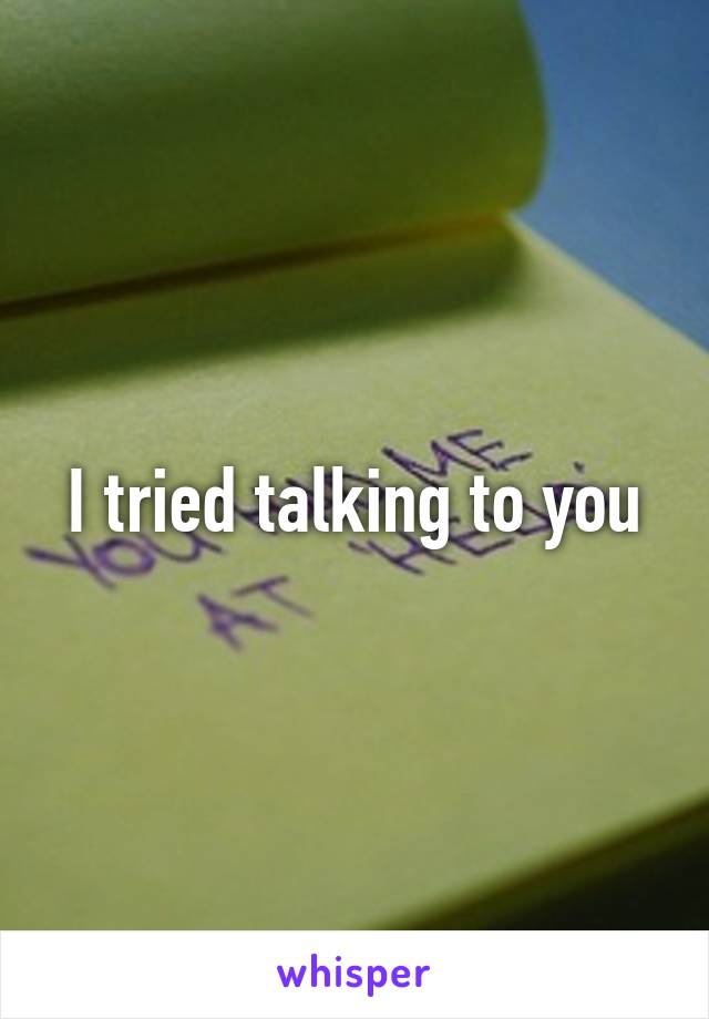 I tried talking to you