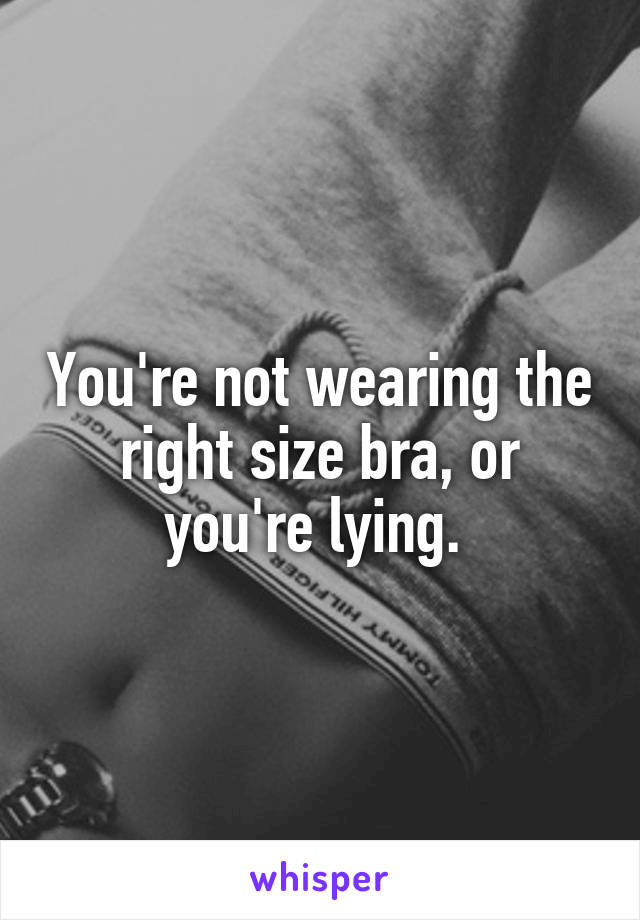 You're not wearing the right size bra, or you're lying. 