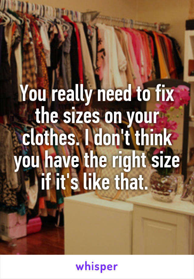 You really need to fix the sizes on your clothes. I don't think you have the right size if it's like that. 