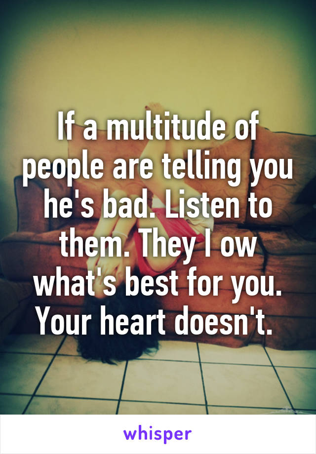 If a multitude of people are telling you he's bad. Listen to them. They I ow what's best for you. Your heart doesn't. 