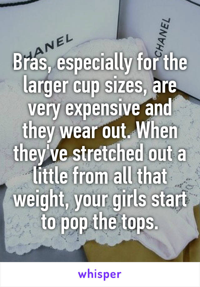 Bras, especially for the larger cup sizes, are very expensive and they wear out. When they've stretched out a little from all that weight, your girls start to pop the tops.