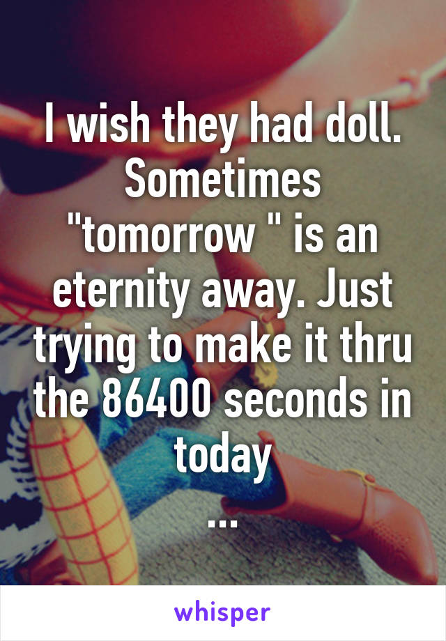 I wish they had doll. Sometimes "tomorrow " is an eternity away. Just trying to make it thru the 86400 seconds in today
...