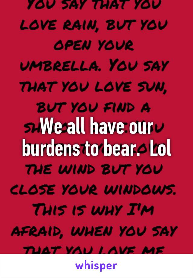 We all have our burdens to bear.  Lol