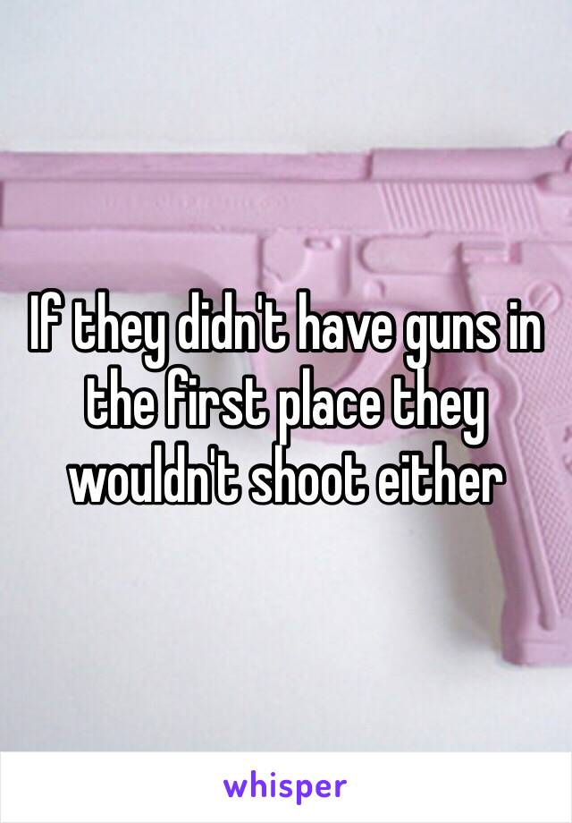 If they didn't have guns in the first place they wouldn't shoot either