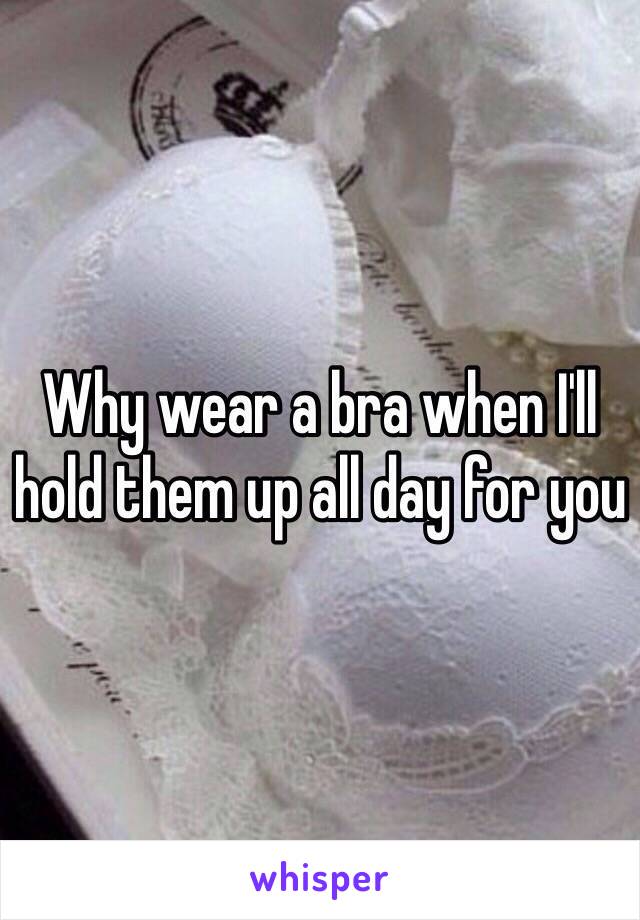 Why wear a bra when I'll hold them up all day for you