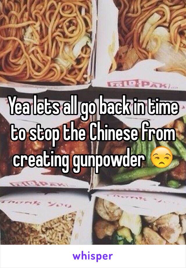 Yea lets all go back in time to stop the Chinese from creating gunpowder 😒