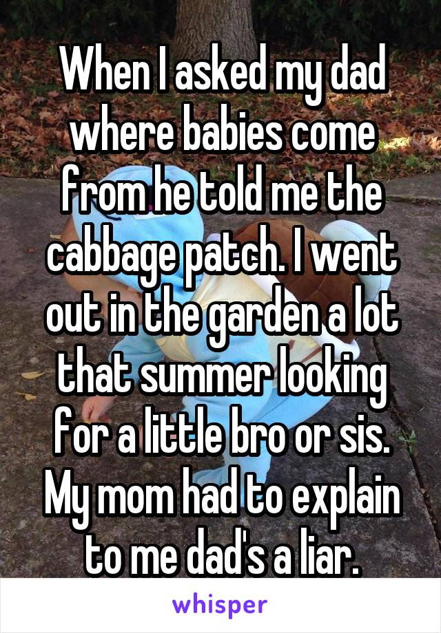 When I asked my dad where babies come from he told me the cabbage patch. I went out in the garden a lot that summer looking for a little bro or sis. My mom had to explain to me dad's a liar.