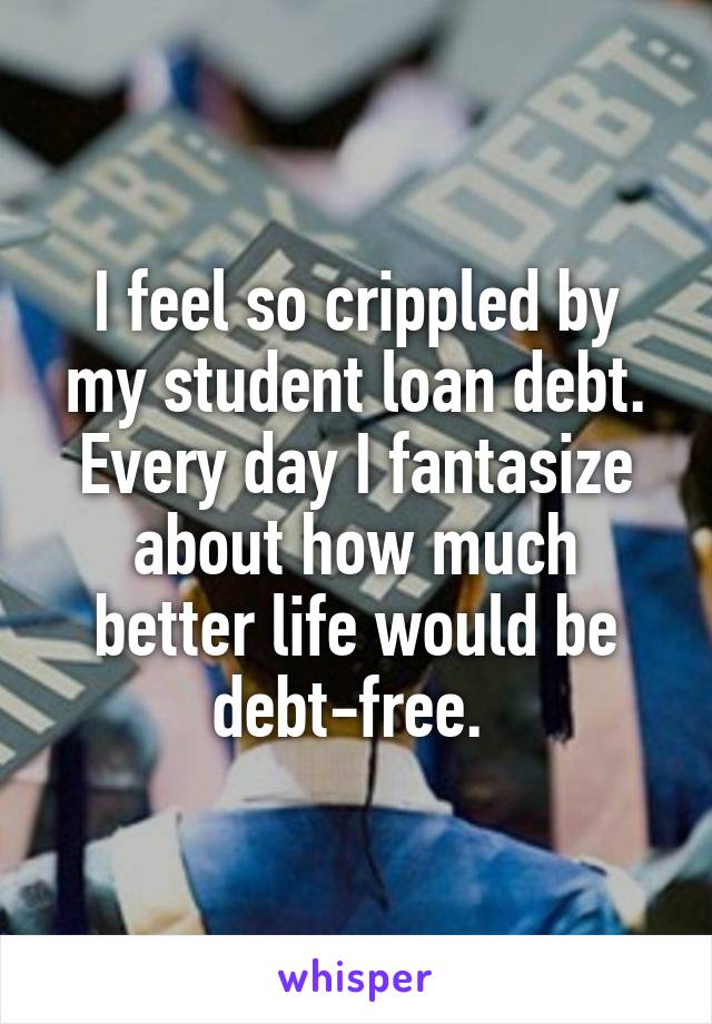 I feel so crippled by my student loan debt. Every day I fantasize about how much better life would be debt-free. 