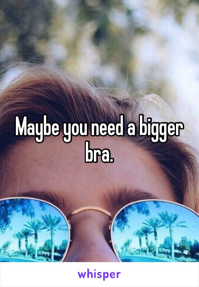 Maybe you need a bigger bra. 