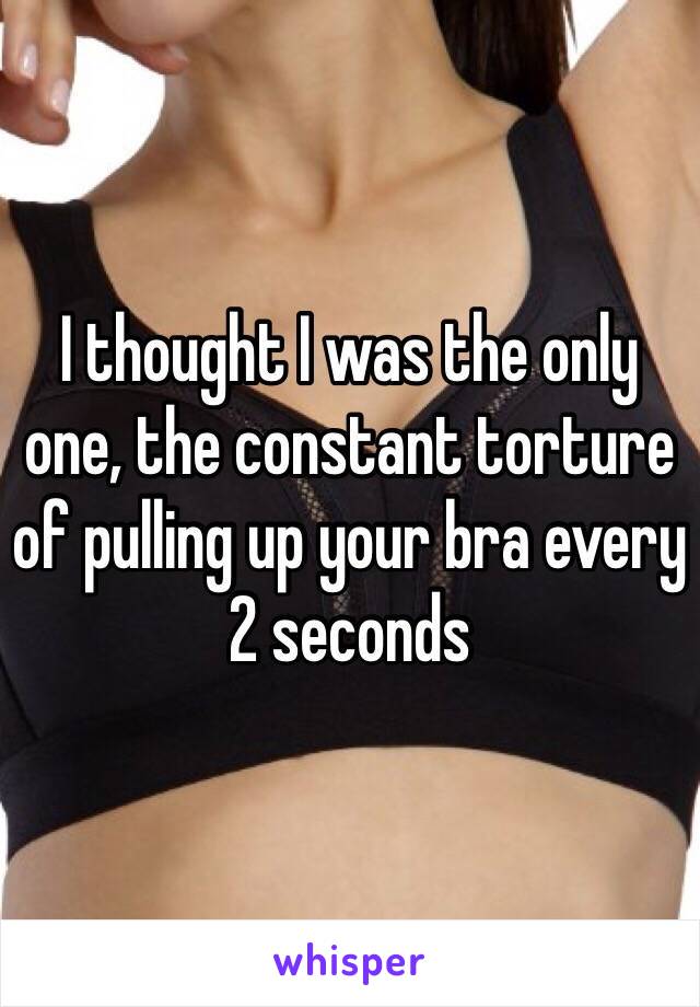 I thought I was the only
one, the constant torture of pulling up your bra every 2 seconds 