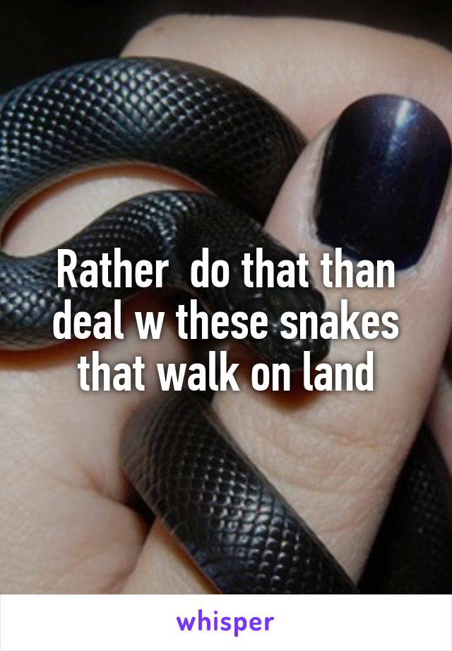 Rather  do that than deal w these snakes that walk on land