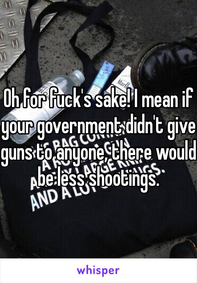 Oh for fuck's sake! I mean if your government didn't give guns to anyone, there would be less shootings. 