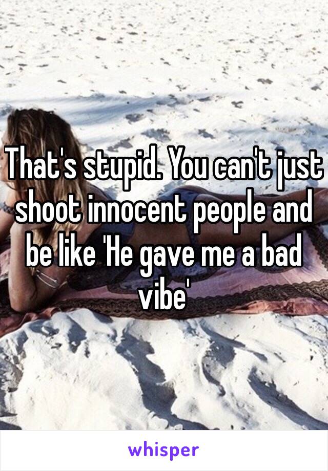 That's stupid. You can't just shoot innocent people and be like 'He gave me a bad vibe'