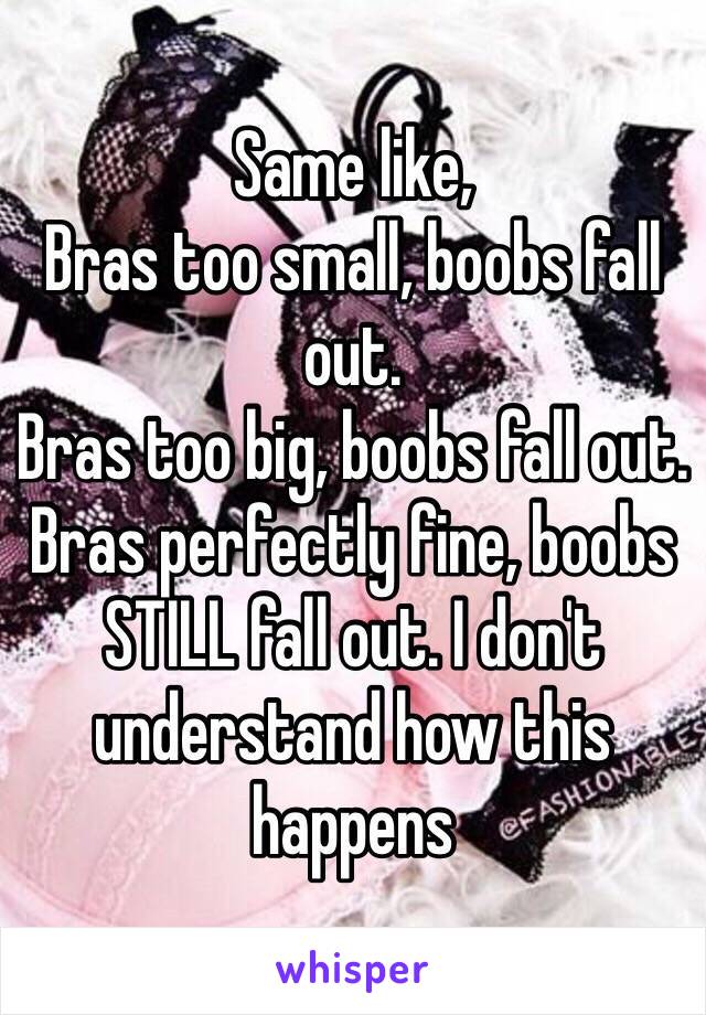 Same like,
Bras too small, boobs fall out.
Bras too big, boobs fall out. 
Bras perfectly fine, boobs STILL fall out. I don't understand how this happens