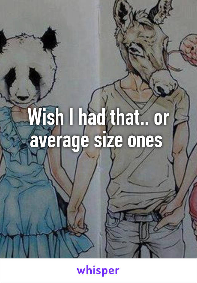 Wish I had that.. or average size ones 
