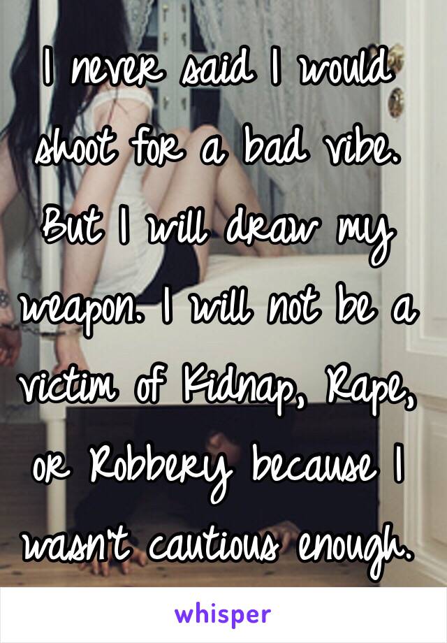 I never said I would shoot for a bad vibe. But I will draw my weapon. I will not be a victim of Kidnap, Rape, or Robbery because I wasn't cautious enough.