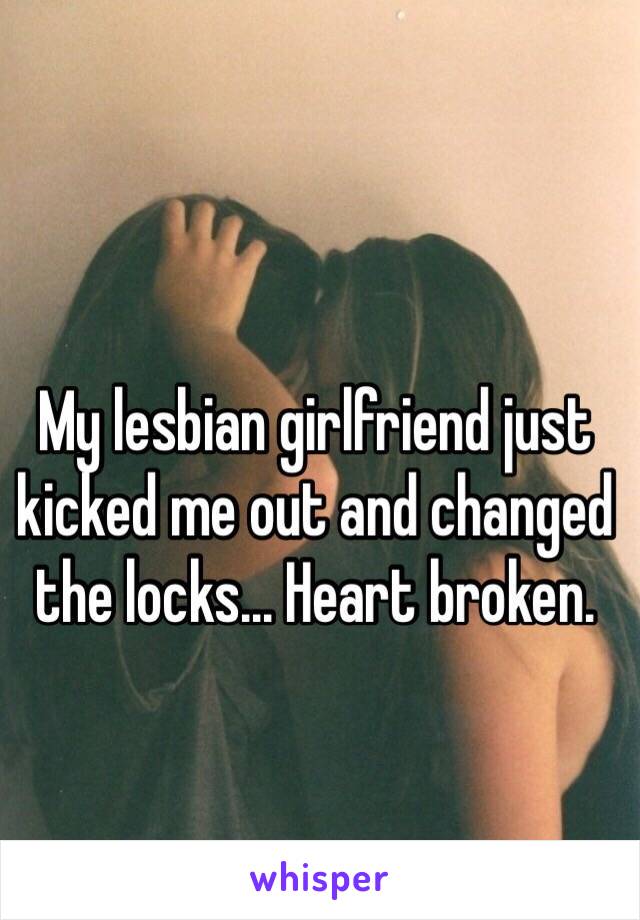 My lesbian girlfriend just kicked me out and changed the locks... Heart broken.