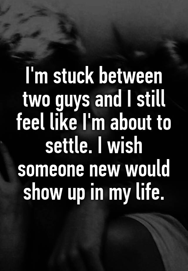 I M Stuck Between Two Guys And I Still Feel Like I M About To Settle I Wish Someone New Would