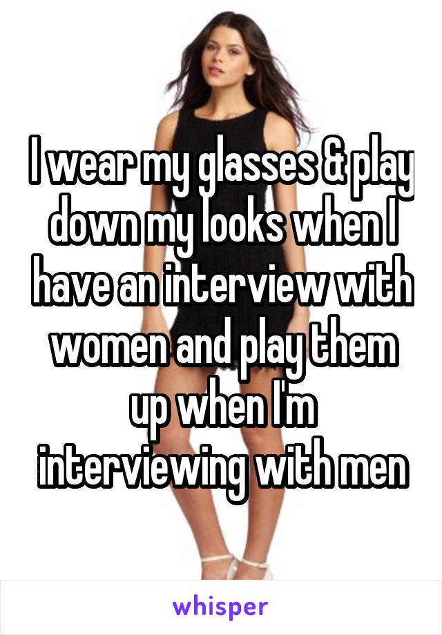I wear my glasses & play down my looks when I have an interview with women and play them up when I'm interviewing with men