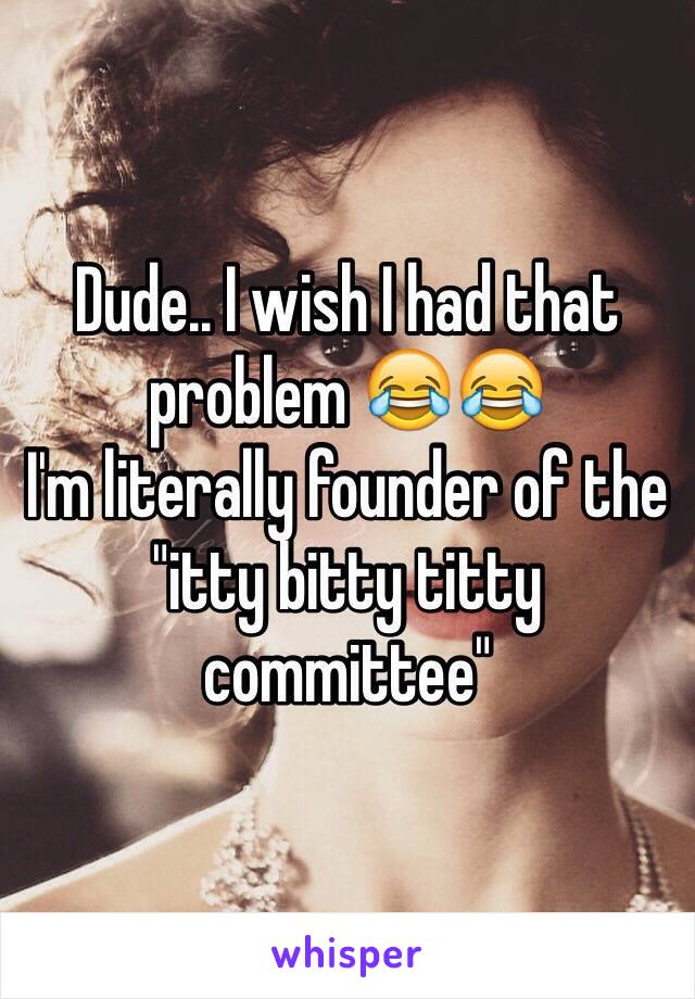 Dude.. I wish I had that problem 😂😂 
I'm literally founder of the "itty bitty titty committee"