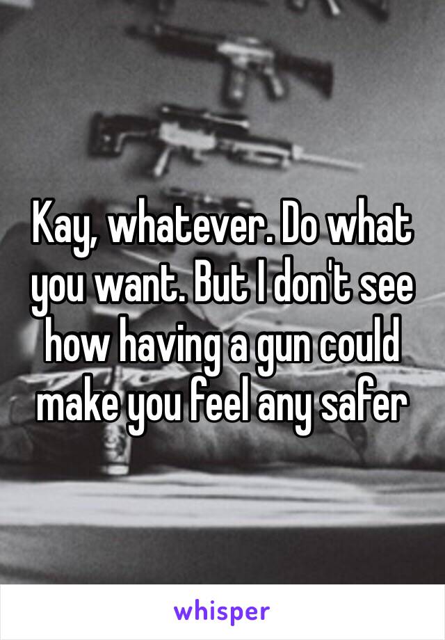 Kay, whatever. Do what you want. But I don't see how having a gun could make you feel any safer