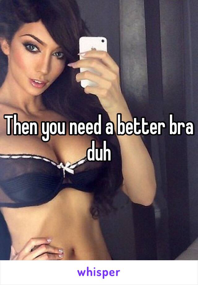 Then you need a better bra duh 