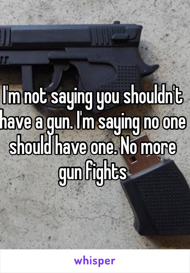 I'm not saying you shouldn't have a gun. I'm saying no one should have one. No more gun fights