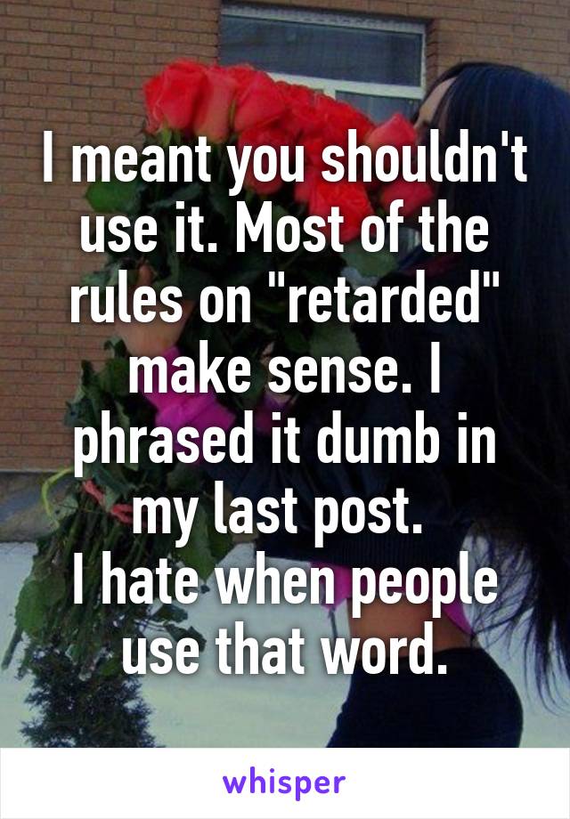 I meant you shouldn't use it. Most of the rules on "retarded" make sense. I phrased it dumb in my last post. 
I hate when people use that word.