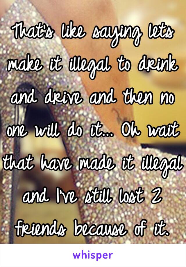 That's like saying lets make it illegal to drink and drive and then no one will do it... Oh wait that have made it illegal and I've still lost 2 friends because of it.