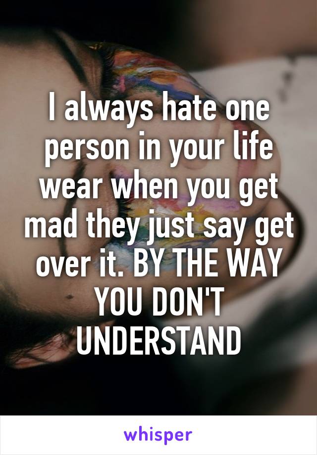 I always hate one person in your life wear when you get mad they just say get over it. BY THE WAY YOU DON'T UNDERSTAND