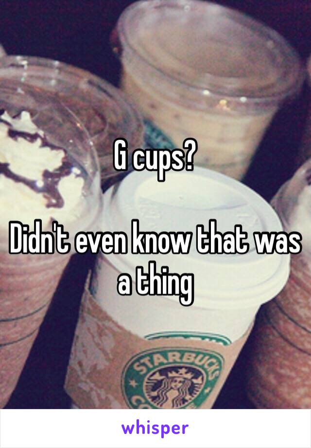 G cups? 

Didn't even know that was a thing 