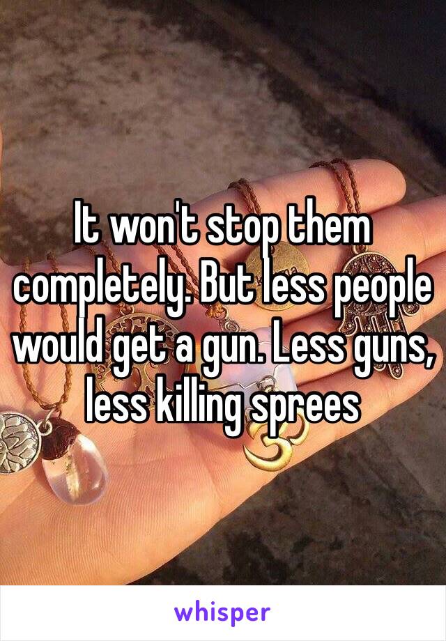 It won't stop them completely. But less people would get a gun. Less guns, less killing sprees