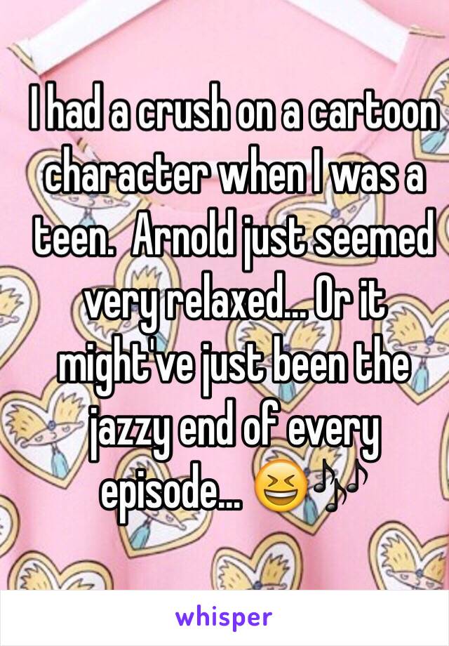 I had a crush on a cartoon character when I was a teen.  Arnold just seemed very relaxed... Or it might've just been the jazzy end of every episode... 😆🎶