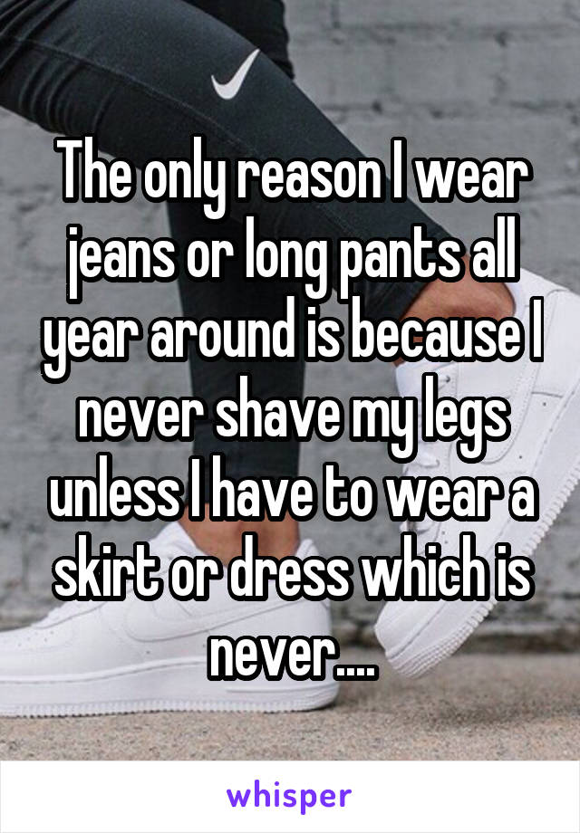 The only reason I wear jeans or long pants all year around is because I never shave my legs unless I have to wear a skirt or dress which is never....
