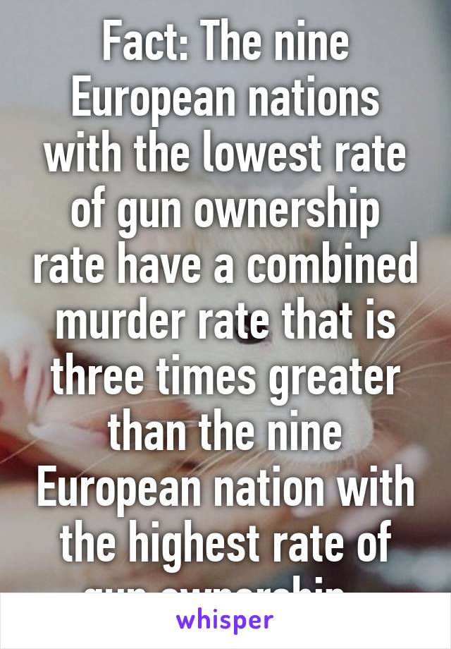 Fact: The nine European nations with the lowest rate of gun ownership rate have a combined murder rate that is three times greater than the nine European nation with the highest rate of gun ownership. 