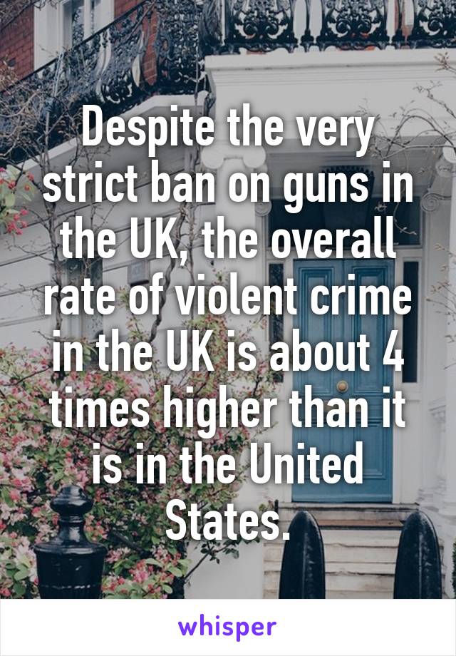 Despite the very strict ban on guns in the UK, the overall rate of violent crime in the UK is about 4 times higher than it is in the United States.