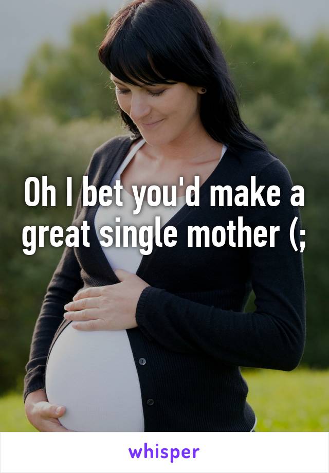 Oh I bet you'd make a great single mother (; 