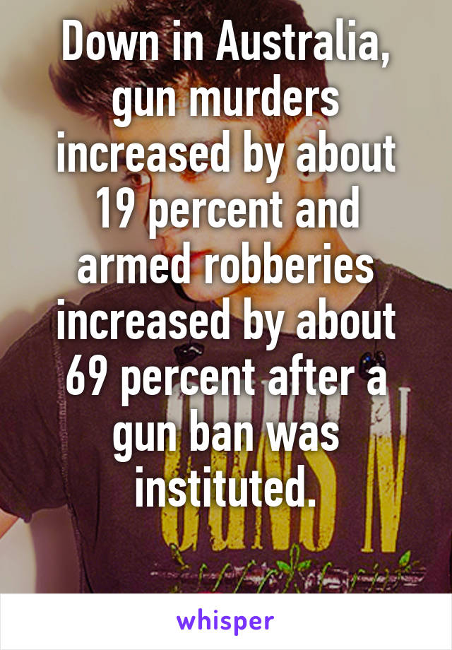 Down in Australia, gun murders increased by about 19 percent and armed robberies increased by about 69 percent after a gun ban was instituted.

