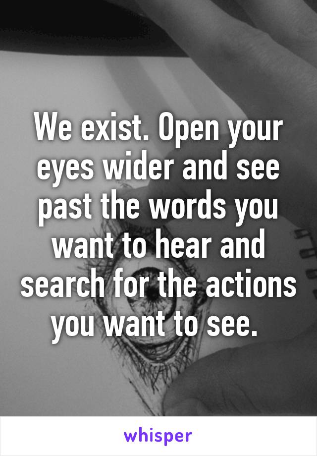 We exist. Open your eyes wider and see past the words you want to hear and search for the actions you want to see. 