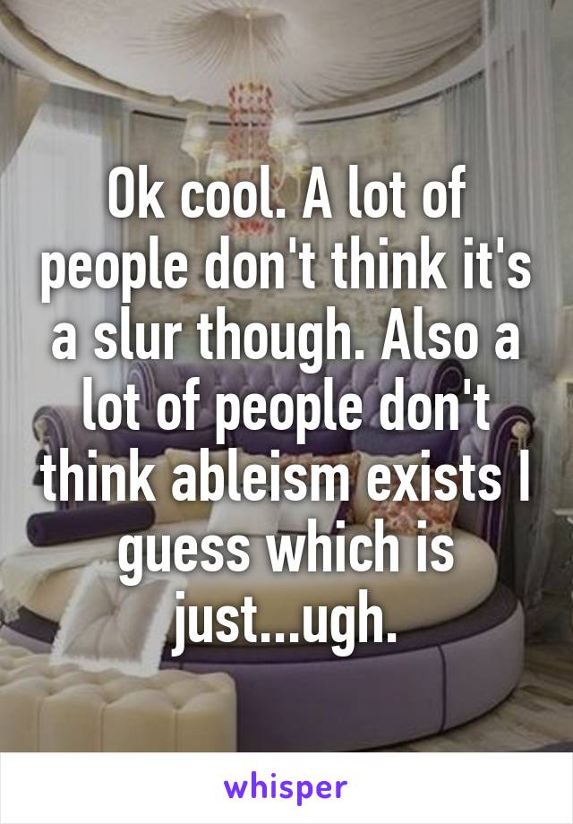 Ok cool. A lot of people don't think it's a slur though. Also a lot of people don't think ableism exists I guess which is just...ugh.